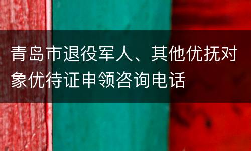青岛市退役军人、其他优抚对象优待证申领咨询电话