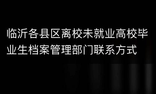 临沂各县区离校未就业高校毕业生档案管理部门联系方式