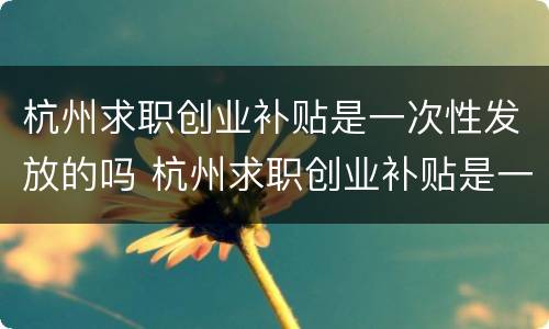 杭州求职创业补贴是一次性发放的吗 杭州求职创业补贴是一次性发放的吗知乎