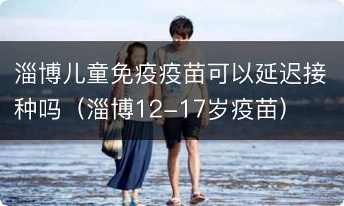 淄博儿童免疫疫苗可以延迟接种吗（淄博12-17岁疫苗）