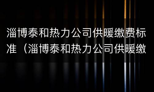 淄博泰和热力公司供暖缴费标准（淄博泰和热力公司供暖缴费标准查询）