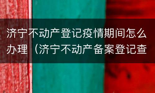 济宁不动产登记疫情期间怎么办理（济宁不动产备案登记查询）