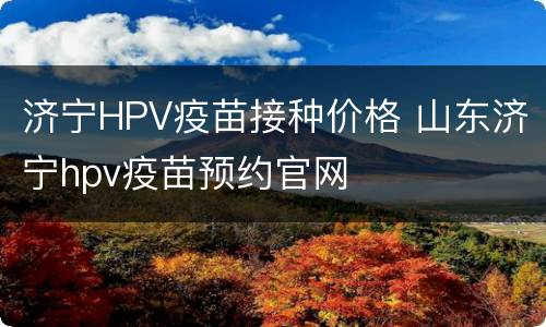 济宁HPV疫苗接种价格 山东济宁hpv疫苗预约官网