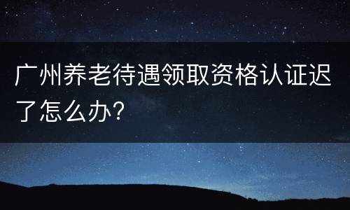 广州养老待遇领取资格认证迟了怎么办?