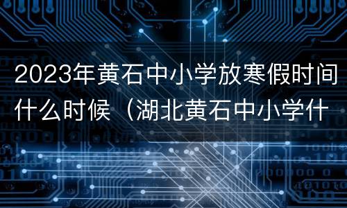 2023年黄石中小学放寒假时间什么时候（湖北黄石中小学什么时候放暑假）