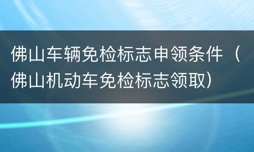 佛山车辆免检标志申领条件（佛山机动车免检标志领取）