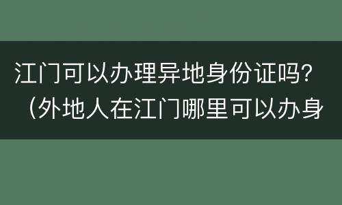 江门可以办理异地身份证吗？（外地人在江门哪里可以办身份证）