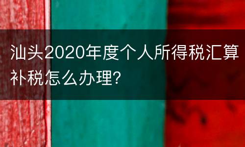 汕头2020年度个人所得税汇算补税怎么办理？