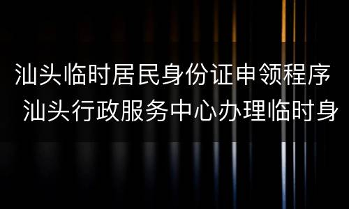 汕头临时居民身份证申领程序 汕头行政服务中心办理临时身份证