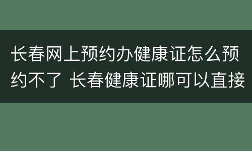 长春网上预约办健康证怎么预约不了 长春健康证哪可以直接办理不用预约