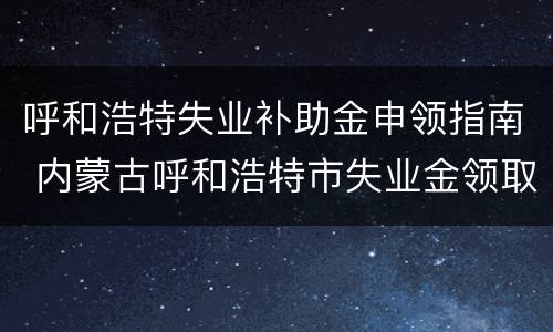 呼和浩特失业补助金申领指南 内蒙古呼和浩特市失业金领取条件及标准