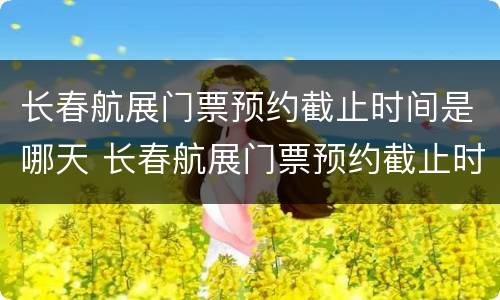 长春航展门票预约截止时间是哪天 长春航展门票预约截止时间是哪天开始