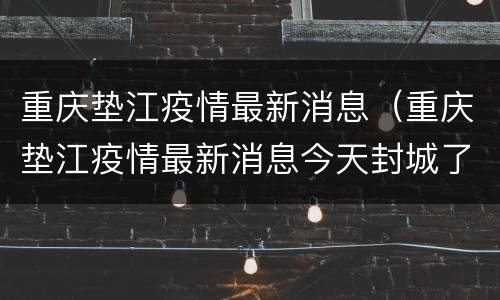 重庆垫江疫情最新消息（重庆垫江疫情最新消息今天封城了）