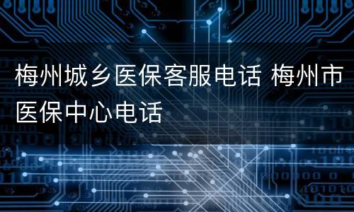 梅州城乡医保客服电话 梅州市医保中心电话