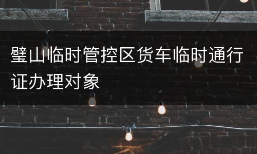 璧山临时管控区货车临时通行证办理对象