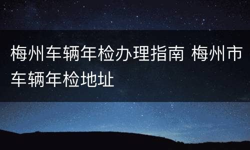 梅州车辆年检办理指南 梅州市车辆年检地址