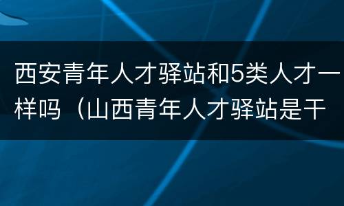 西安青年人才驿站和5类人才一样吗（山西青年人才驿站是干什么的）