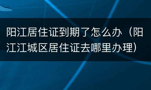阳江居住证到期了怎么办（阳江江城区居住证去哪里办理）