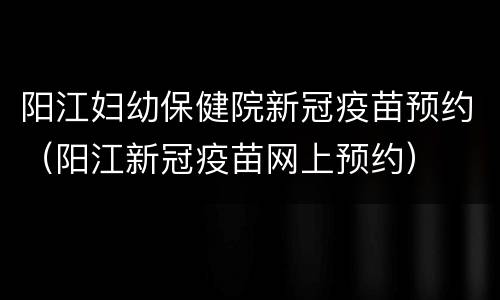 阳江妇幼保健院新冠疫苗预约（阳江新冠疫苗网上预约）