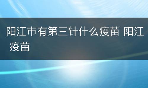 阳江市有第三针什么疫苗 阳江 疫苗