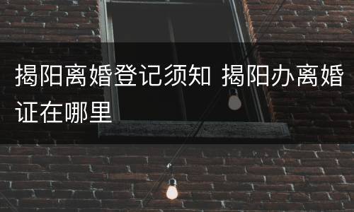 揭阳离婚登记须知 揭阳办离婚证在哪里