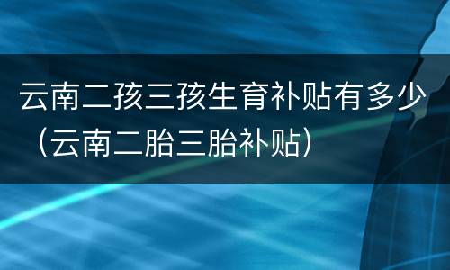 云南二孩三孩生育补贴有多少（云南二胎三胎补贴）