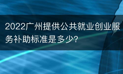 2022广州提供公共就业创业服务补助标准是多少？