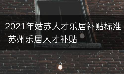 2021年姑苏人才乐居补贴标准 苏州乐居人才补贴