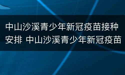 中山沙溪青少年新冠疫苗接种安排 中山沙溪青少年新冠疫苗接种安排表