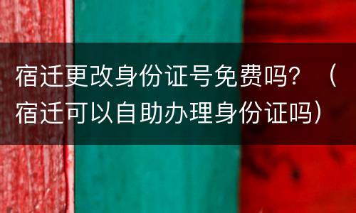 宿迁更改身份证号免费吗？（宿迁可以自助办理身份证吗）