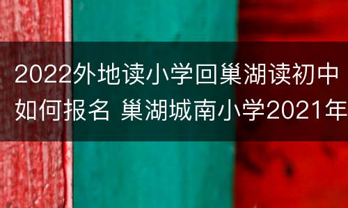 2022外地读小学回巢湖读初中如何报名 巢湖城南小学2021年招生