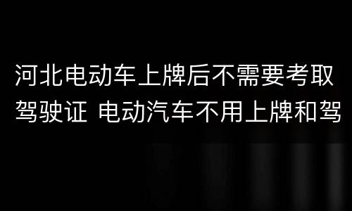 河北电动车上牌后不需要考取驾驶证 电动汽车不用上牌和驾驶证吗