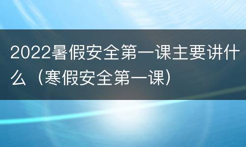 2022暑假安全第一课主要讲什么（寒假安全第一课）