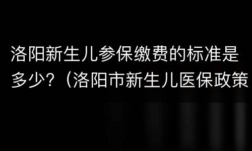 洛阳新生儿参保缴费的标准是多少?（洛阳市新生儿医保政策）