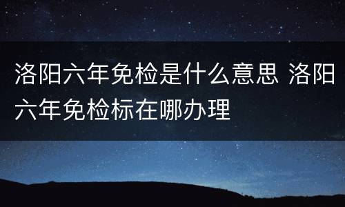 洛阳六年免检是什么意思 洛阳六年免检标在哪办理