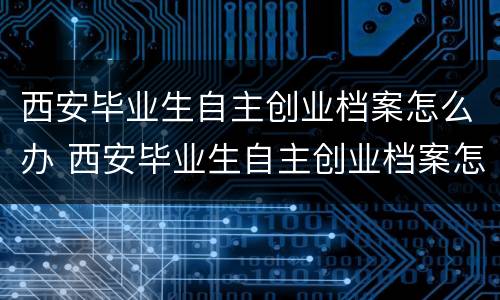 西安毕业生自主创业档案怎么办 西安毕业生自主创业档案怎么办理