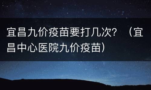 宜昌九价疫苗要打几次？（宜昌中心医院九价疫苗）