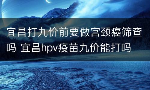 宜昌打九价前要做宫颈癌筛查吗 宜昌hpv疫苗九价能打吗
