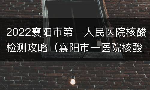 2022襄阳市第一人民医院核酸检测攻略（襄阳市一医院核酸检测时间）