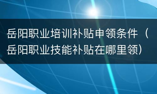 岳阳职业培训补贴申领条件（岳阳职业技能补贴在哪里领）