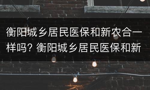 衡阳城乡居民医保和新农合一样吗? 衡阳城乡居民医保和新农合一样吗多少钱