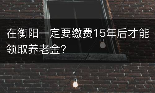 在衡阳一定要缴费15年后才能领取养老金?
