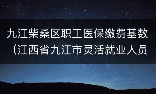九江柴桑区职工医保缴费基数（江西省九江市灵活就业人员医保缴费基数）