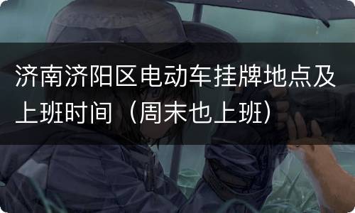济南济阳区电动车挂牌地点及上班时间（周末也上班）