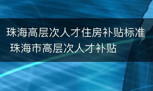 珠海高层次人才住房补贴标准 珠海市高层次人才补贴
