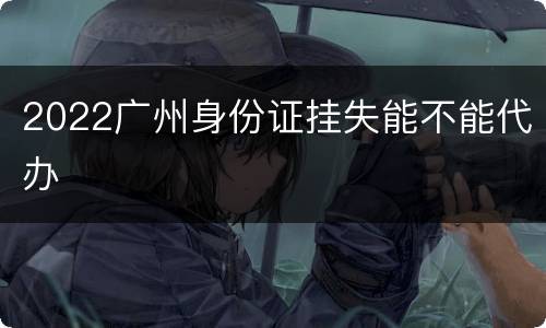 2022广州身份证挂失能不能代办