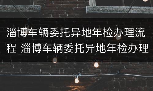 淄博车辆委托异地年检办理流程 淄博车辆委托异地年检办理流程图