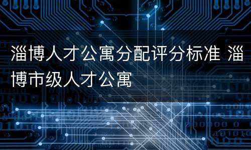淄博人才公寓分配评分标准 淄博市级人才公寓