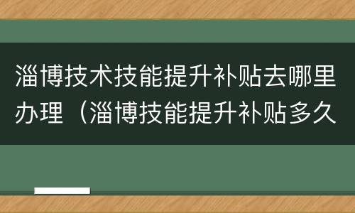 淄博技术技能提升补贴去哪里办理（淄博技能提升补贴多久到账）