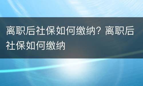 离职后社保如何缴纳? 离职后社保如何缴纳